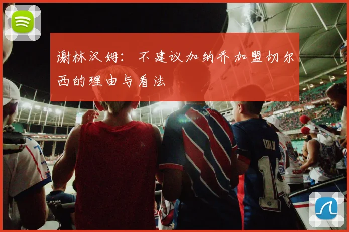 谢林汉姆：不建议加纳乔加盟切尔西的理由与看法