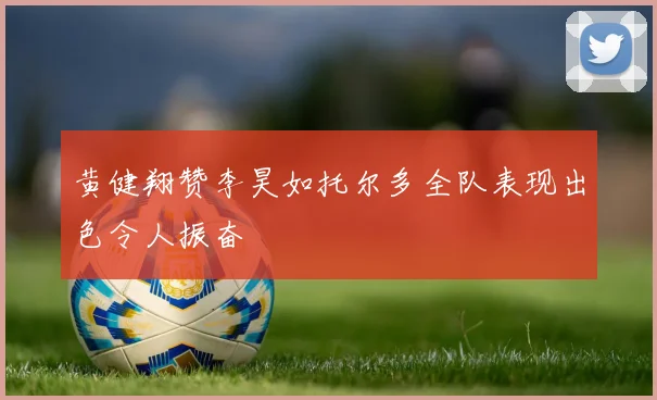 黄健翔赞李昊如托尔多全队表现出色令人振奋