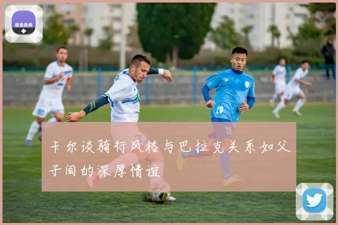 卡尔谈骑行风格与巴拉克关系如父子间的深厚情谊