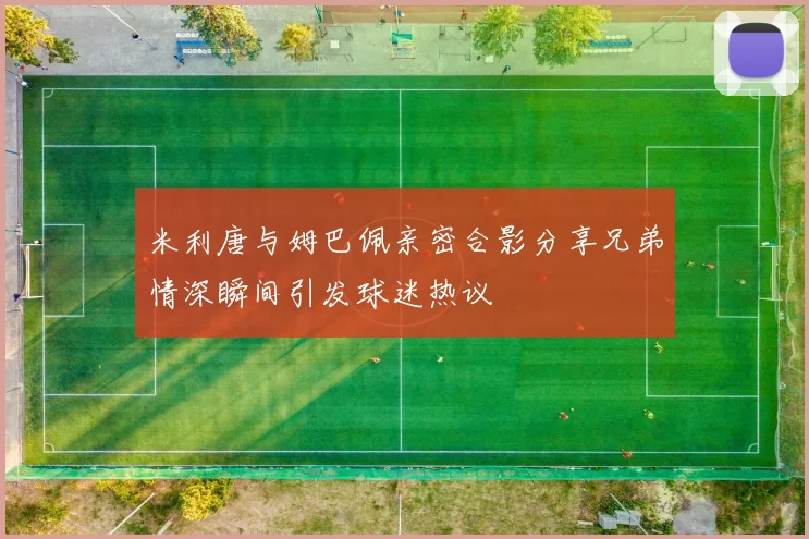 米利唐与姆巴佩亲密合影分享兄弟情深瞬间引发球迷热议