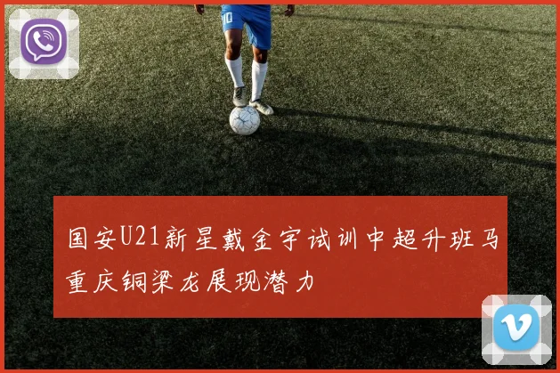 国安U21新星戴金宇试训中超升班马重庆铜梁龙展现潜力
