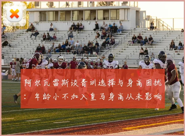阿尔瓦雷斯谈青训选择与身高困扰：年龄小不加入皇马身高从未影响我