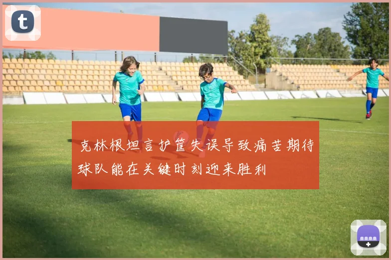 克林根坦言护筐失误导致痛苦期待球队能在关键时刻迎来胜利