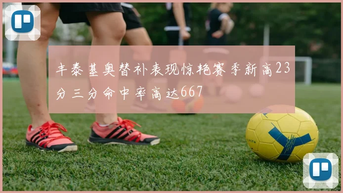 丰泰基奥替补表现惊艳赛季新高23分三分命中率高达667