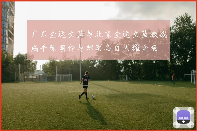 广东全运女篮与北京全运女篮激战成平陈明伶与郑茗各自闪耀全场