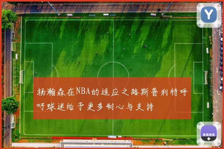杨瀚森在NBA的适应之路斯普利特呼吁球迷给予更多耐心与支持