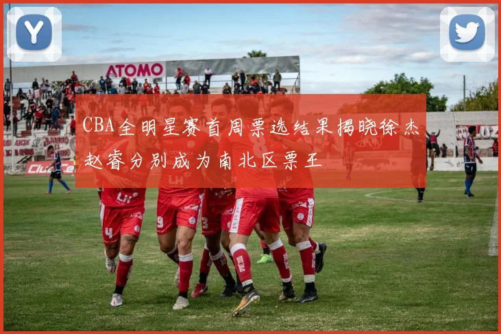 CBA全明星赛首周票选结果揭晓徐杰赵睿分别成为南北区票王