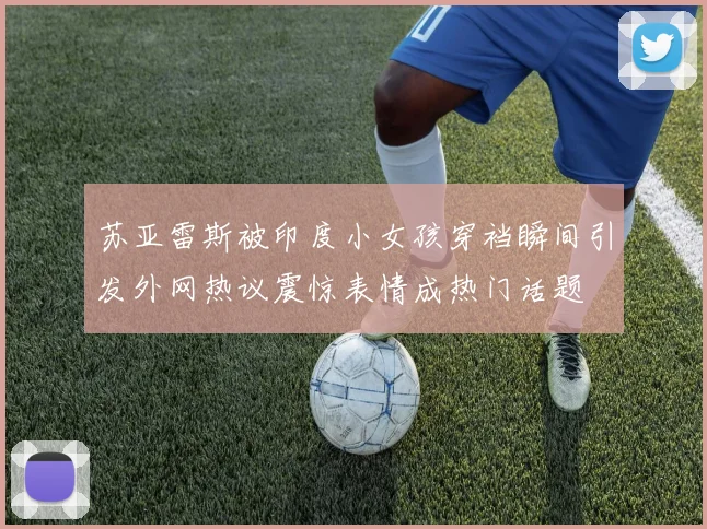 苏亚雷斯被印度小女孩穿裆瞬间引发外网热议震惊表情成热门话题
