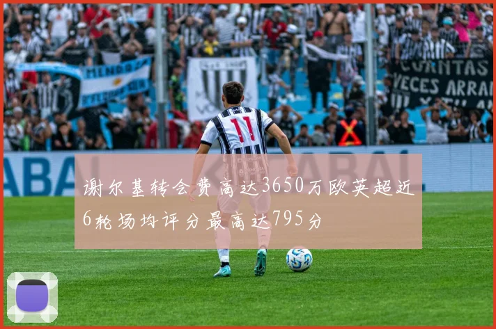 谢尔基转会费高达3650万欧英超近6轮场均评分最高达795分