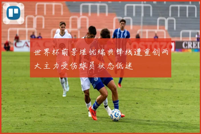 世界杯前景堪忧瑞典锋线遭重创两大主力受伤球员状态低迷