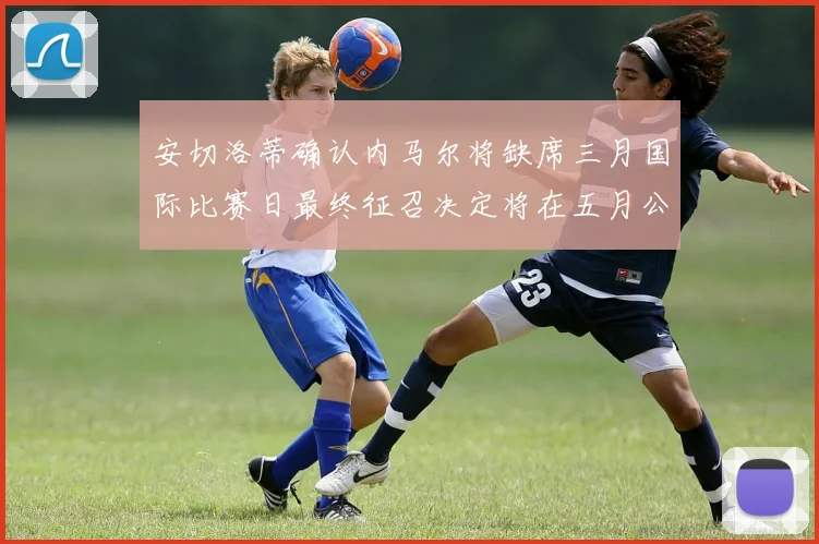 安切洛蒂确认内马尔将缺席三月国际比赛日最终征召决定将在五月公布