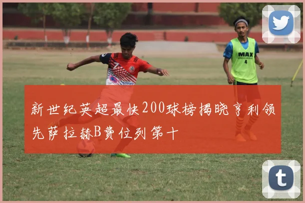 新世纪英超最快200球榜揭晓亨利领先萨拉赫B费位列第十