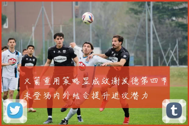 火箭重用策略显成效谢泼德第四节未登场内外结合提升进攻潜力