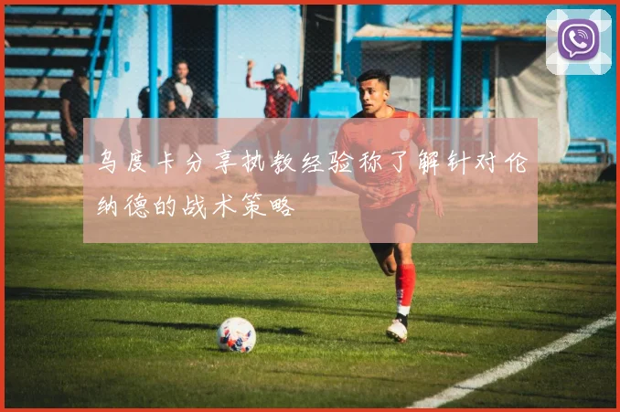 乌度卡分享执教经验称了解针对伦纳德的战术策略