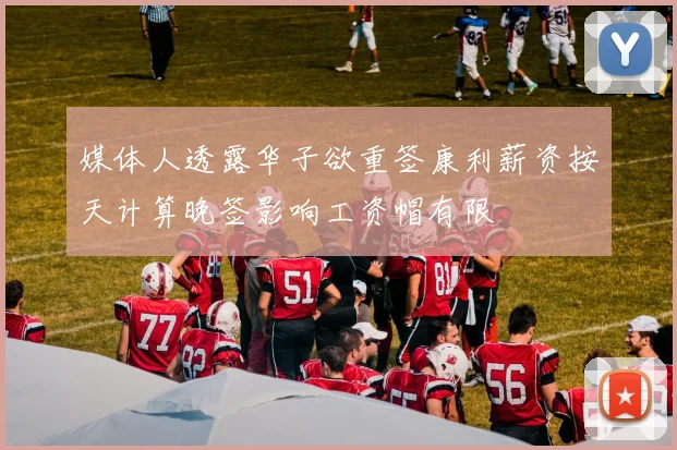 媒体人透露华子欲重签康利薪资按天计算晚签影响工资帽有限