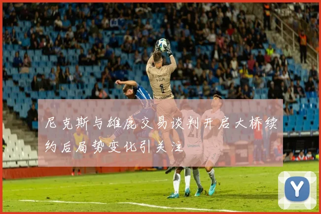 尼克斯与雄鹿交易谈判开启大桥续约后局势变化引关注