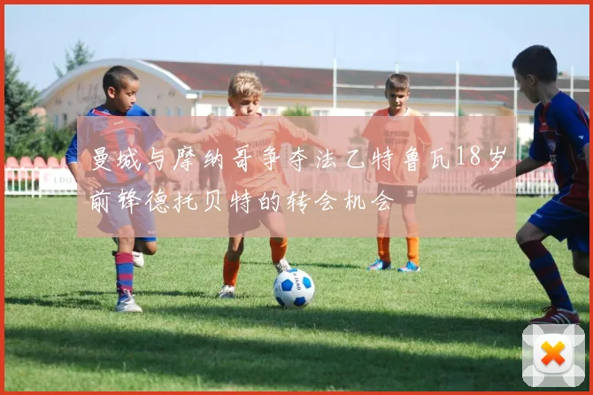 曼城与摩纳哥争夺法乙特鲁瓦18岁前锋德托贝特的转会机会
