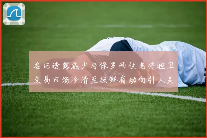 名记透露威少与保罗两位老将控卫交易市场冷清至极鲜有动向引人关注