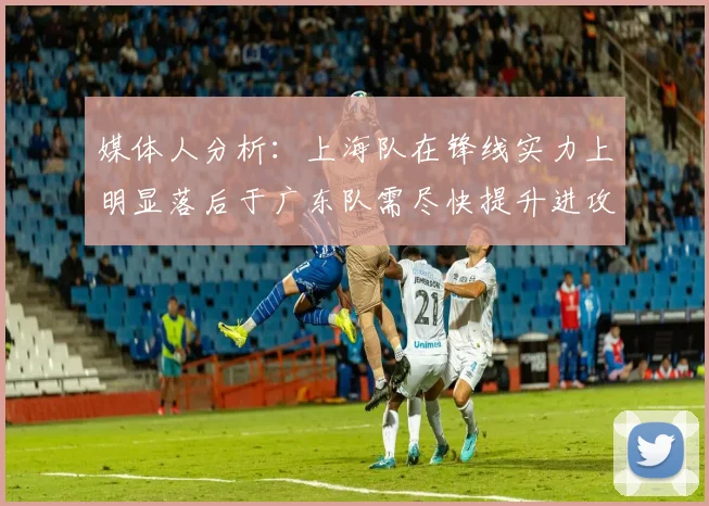 媒体人分析：上海队在锋线实力上明显落后于广东队需尽快提升进攻火力