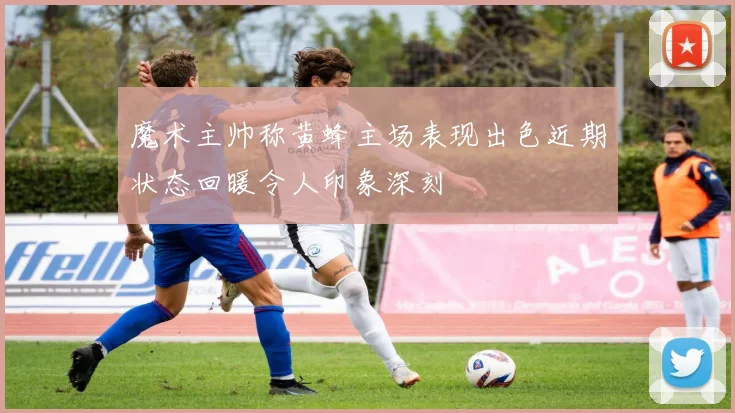 魔术主帅称黄蜂主场表现出色近期状态回暖令人印象深刻