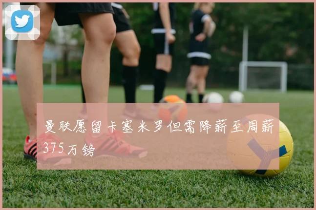 曼联愿留卡塞米罗但需降薪至周薪375万镑