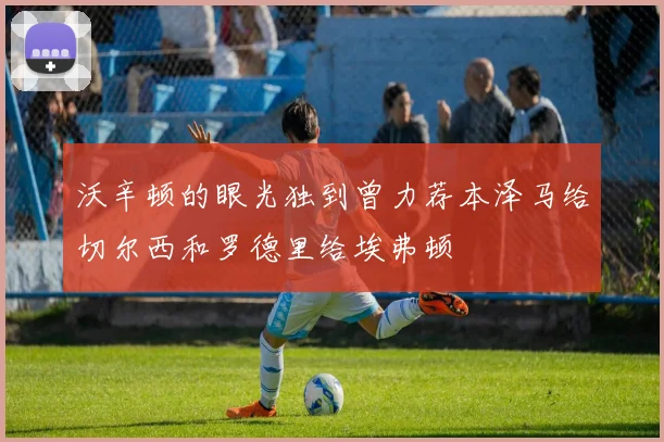 沃辛顿的眼光独到曾力荐本泽马给切尔西和罗德里给埃弗顿