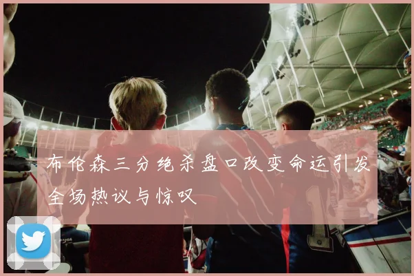 布伦森三分绝杀盘口改变命运引发全场热议与惊叹