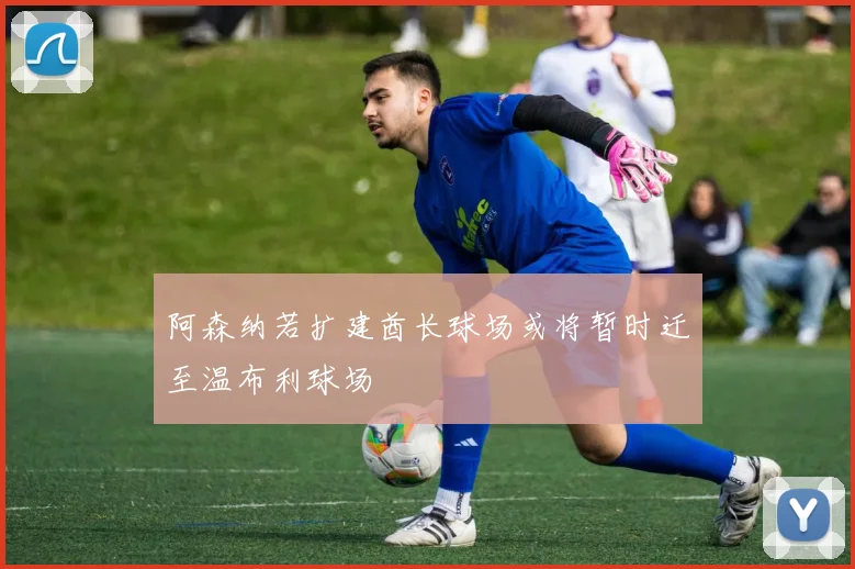 阿森纳若扩建酋长球场或将暂时迁至温布利球场