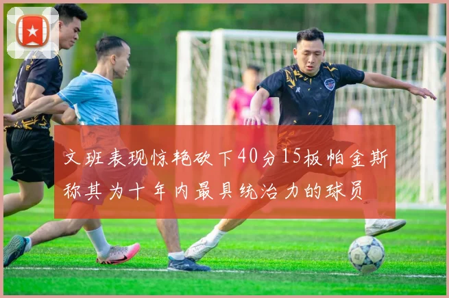 文班表现惊艳砍下40分15板帕金斯称其为十年内最具统治力的球员