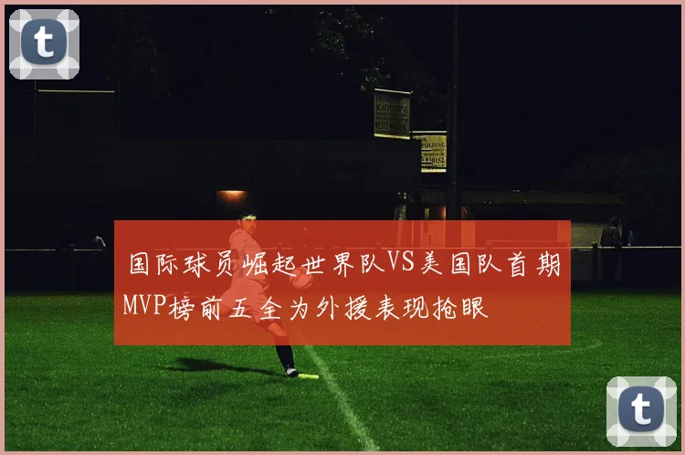 国际球员崛起世界队VS美国队首期MVP榜前五全为外援表现抢眼