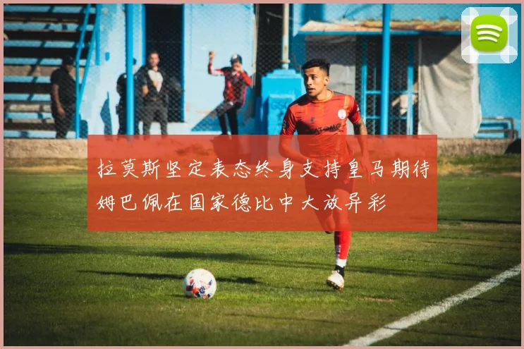 拉莫斯坚定表态终身支持皇马期待姆巴佩在国家德比中大放异彩