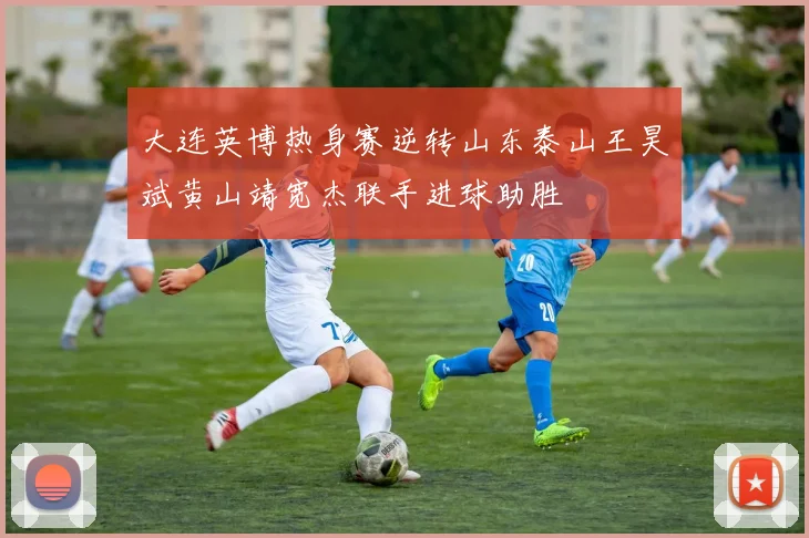 大连英博热身赛逆转山东泰山王昊斌黄山靖宽杰联手进球助胜