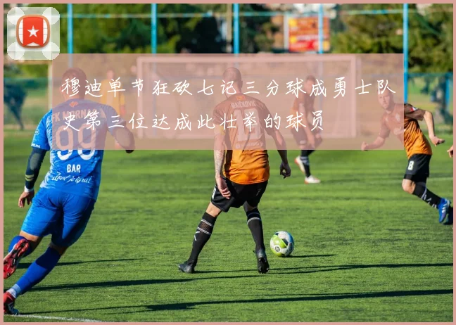 穆迪单节狂砍七记三分球成勇士队史第三位达成此壮举的球员