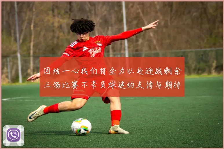 团结一心我们将全力以赴迎战剩余三场比赛不辜负球迷的支持与期待