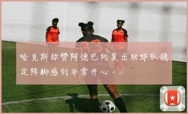 哈克斯称赞阿德巴约复出助球队稳定阵脚感到非常开心