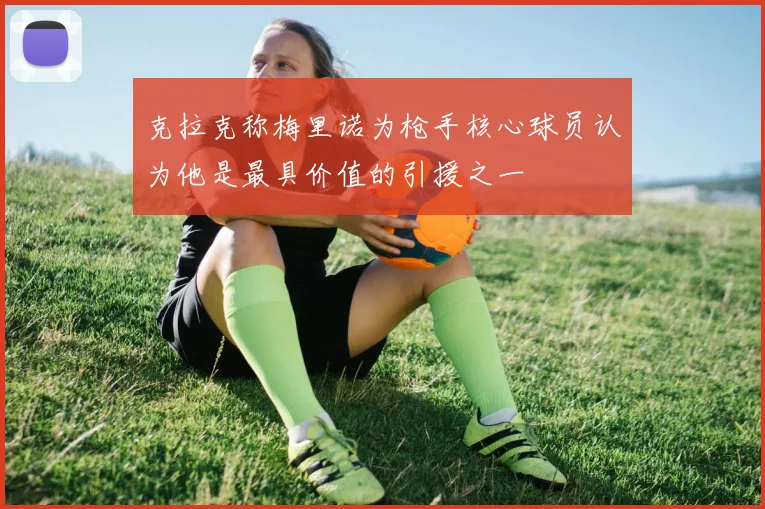 克拉克称梅里诺为枪手核心球员认为他是最具价值的引援之一