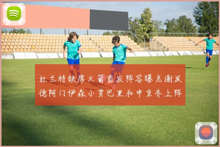 杜兰特缺席火箭首发阵容曝光谢泼德阿门伊森小贾巴里和申京齐上阵