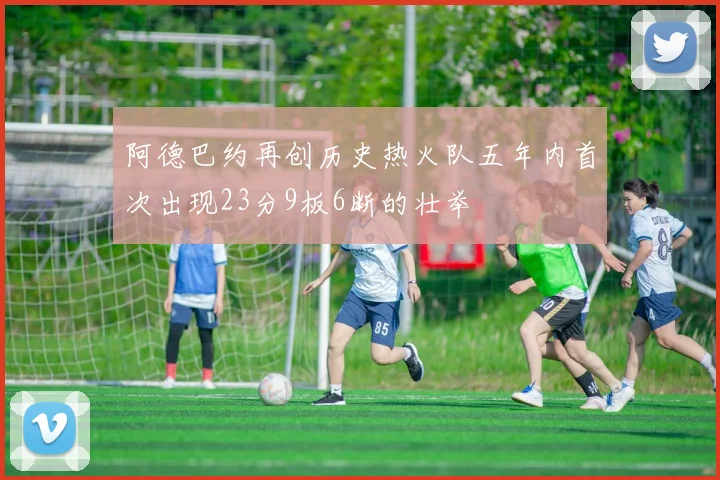 阿德巴约再创历史热火队五年内首次出现23分9板6断的壮举