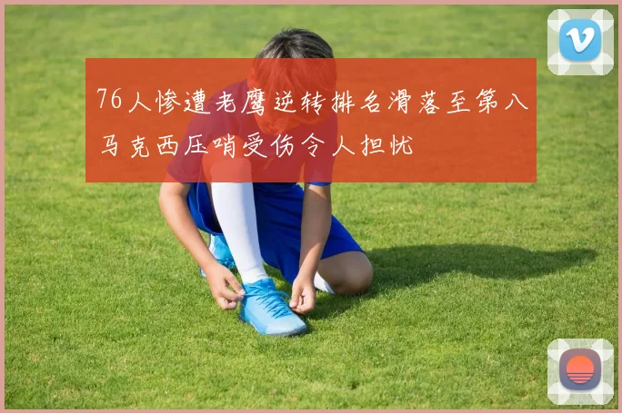 76人惨遭老鹰逆转排名滑落至第八马克西压哨受伤令人担忧