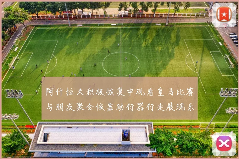 阿什拉夫积极恢复中观看皇马比赛与朋友聚会依靠助行器行走展现乐观态度