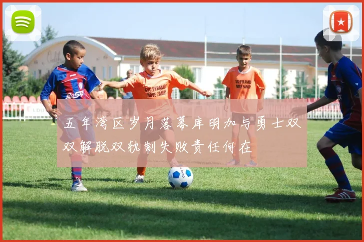 五年湾区岁月落幕库明加与勇士双双解脱双轨制失败责任何在