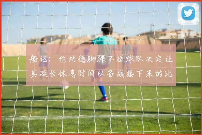 船记：伦纳德脚踝不适球队决定让其延长休息时间以备战接下来的比赛