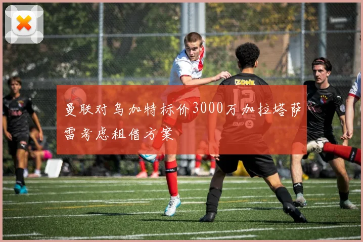 曼联对乌加特标价3000万加拉塔萨雷考虑租借方案