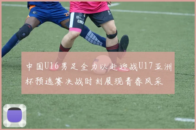 中国U16男足全力以赴迎战U17亚洲杯预选赛决战时刻展现青春风采