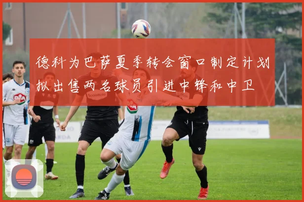 德科为巴萨夏季转会窗口制定计划拟出售两名球员引进中锋和中卫