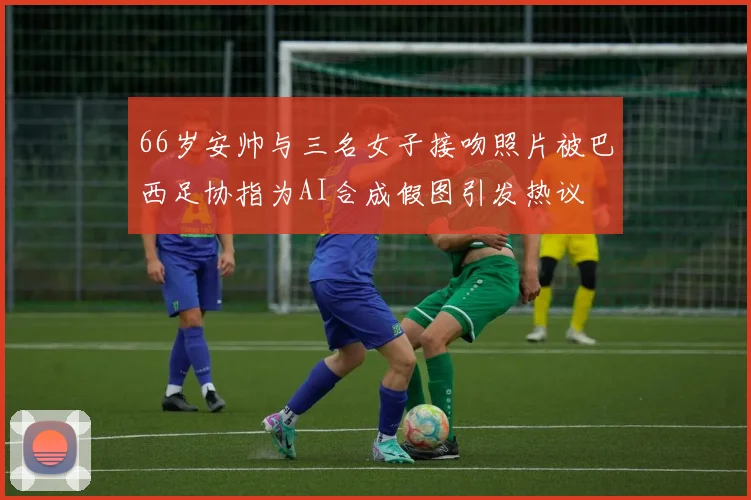 66岁安帅与三名女子接吻照片被巴西足协指为AI合成假图引发热议