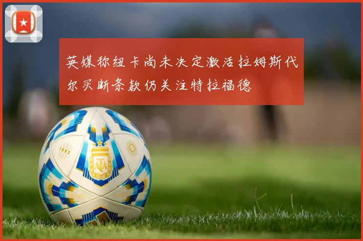 英媒称纽卡尚未决定激活拉姆斯代尔买断条款仍关注特拉福德
