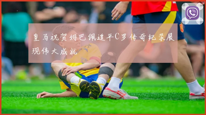 皇马祝贺姆巴佩追平C罗传奇纪录展现伟大成就
