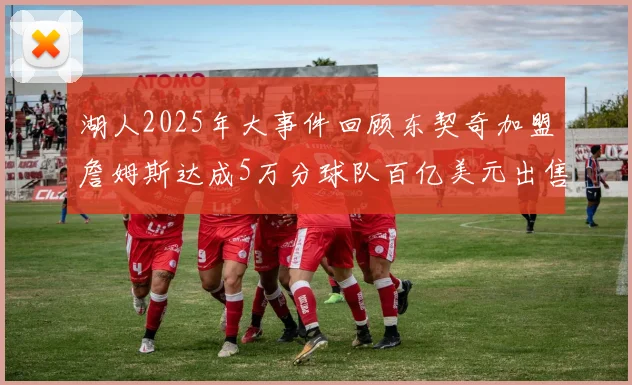 湖人2025年大事件回顾东契奇加盟詹姆斯达成5万分球队百亿美元出售