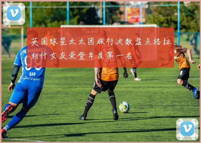 英国球星太太团旅行次数盘点格拉利什女友荣登年度第一名